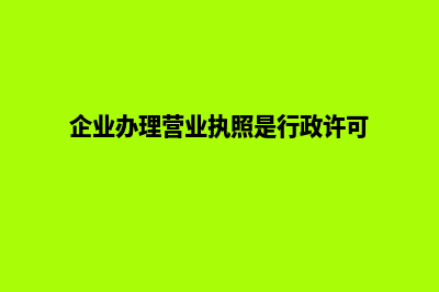 企业办理营业执照需要提供哪些材料(企业办理营业执照是行政许可)