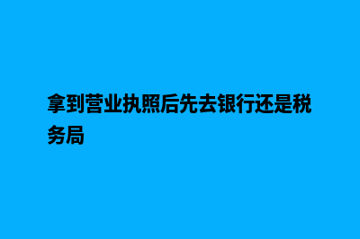 拿到营业执照后需要办理什么(拿到营业执照后先去银行还是税务局)