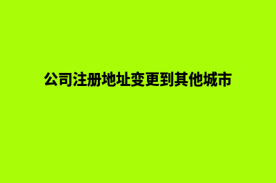 公司注册地址变更如何办理(公司注册地址变更到其他城市)