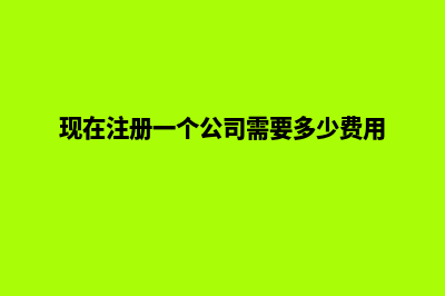 现在注册一个公司需要多少钱(现在注册一个公司需要多少费用)