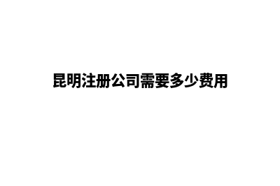 开昆明公司注册公司(昆明注册公司需要多少费用)