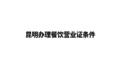 昆明办理餐饮营业执照(昆明办理餐饮营业证条件)
