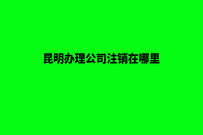 昆明办理公司注销服务(昆明办理公司注销在哪里)