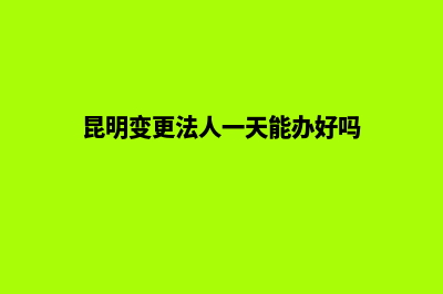 昆明变更法人(昆明变更法人一天能办好吗)