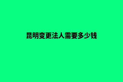 昆明变更法人需要多久(昆明变更法人需要多少钱)
