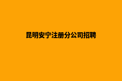昆明安宁注册分公司(昆明安宁注册分公司招聘)