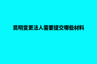 昆明法人变更证明(昆明变更法人需要提交哪些材料)