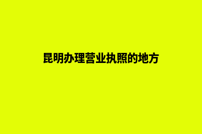 昆明办理营业执照需要多久(昆明办理营业执照的地方)