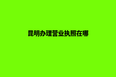 昆明办理营业执照要求(昆明办理营业执照在哪)