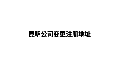 昆明公司范围变更费用(昆明公司变更注册地址)