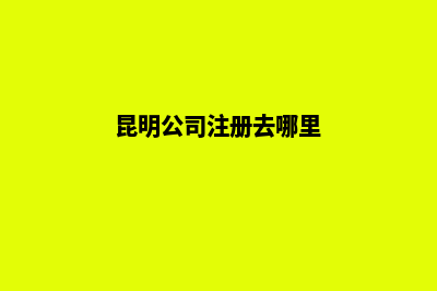 昆明地区注册公司(昆明公司注册去哪里)