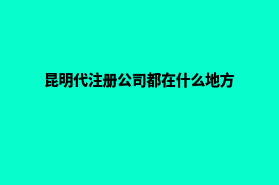 昆明代注册公司申请(昆明代注册公司都在什么地方)