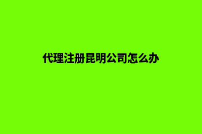 代理注册昆明公司(代理注册昆明公司怎么办)