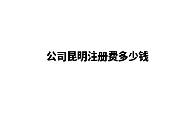 公司昆明注册费用(公司昆明注册费多少钱)