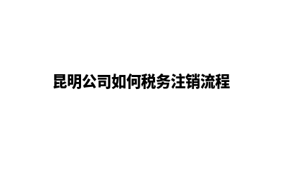 快速注销昆明公司(昆明公司如何税务注销流程)