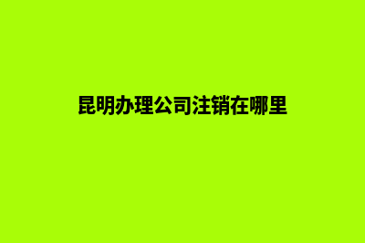昆明办理公司注销(昆明办理公司注销在哪里)