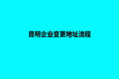 昆明企业变更地址(昆明企业变更地址流程)