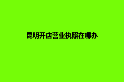 昆明开店营业执照怎么办(昆明开店营业执照在哪办)