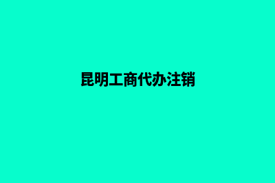 昆明工商代办公司(昆明工商代办注销)