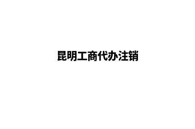 昆明工商代办流程(昆明工商代办注销)