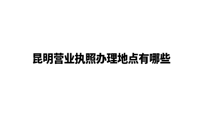 昆明营业执照办理(昆明营业执照办理地点有哪些)