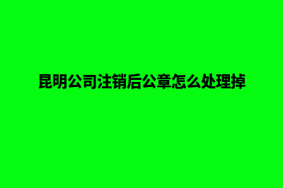 昆明公司要注销(昆明公司注销后公章怎么处理掉)