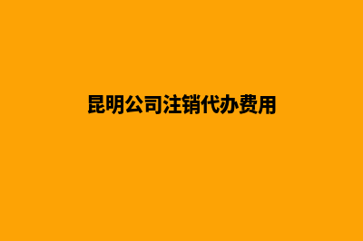 昆明公司注销代办价钱(昆明公司注销代办费用)