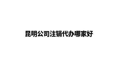 昆明公司注销代办业务(昆明公司注销代办哪家好)