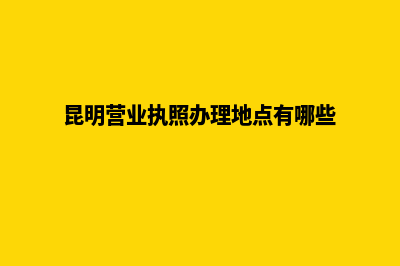 昆明营业执照办理注册(昆明营业执照办理地点有哪些)