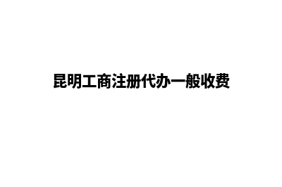 昆明工商注册代理公司(昆明工商注册代办一般收费)