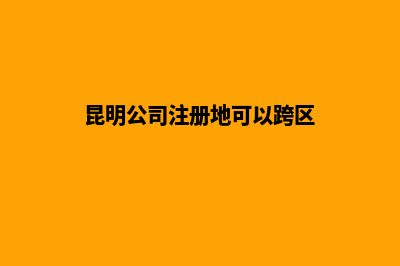 昆明公司注册地方(昆明公司注册地可以跨区)