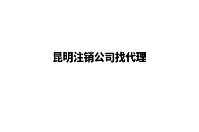 昆明注销公司办理地址(昆明注销公司找代理)