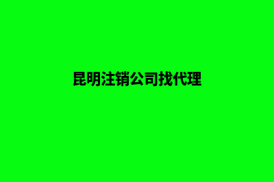 昆明注销公司品牌流程(昆明注销公司找代理)