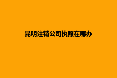 昆明注销公司执照(昆明注销公司执照在哪办)