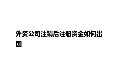 外资公司注销(外资公司注销后注册资金如何出国)