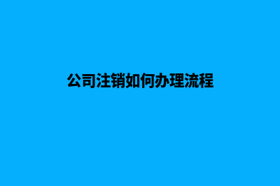 公司注销流程步骤(公司注销如何办理流程)