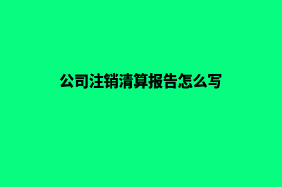 公司注销清算报告(公司注销清算报告怎么写)